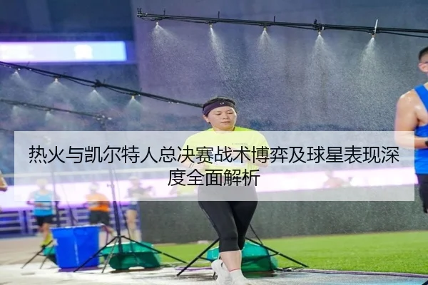 热火与凯尔特人总决赛战术博弈及球星表现深度全面解析